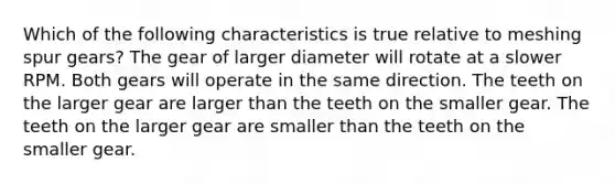 Which of the following characteristics is true relative to meshing spur gears? The gear of larger diameter will rotate at a slower RPM. Both gears will operate in the same direction. The teeth on the larger gear are larger than the teeth on the smaller gear. The teeth on the larger gear are smaller than the teeth on the smaller gear.