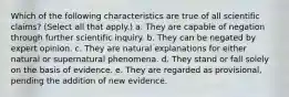 Which of the following characteristics are true of all scientific claims? (Select all that apply.) a. They are capable of negation through further scientific inquiry. b. They can be negated by expert opinion. c. They are natural explanations for either natural or supernatural phenomena. d. They stand or fall solely on the basis of evidence. e. They are regarded as provisional, pending the addition of new evidence.