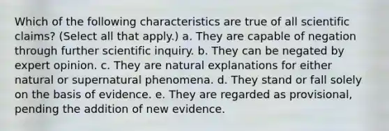 Which of the following characteristics are true of all scientific claims? (Select all that apply.) a. They are capable of negation through further scientific inquiry. b. They can be negated by expert opinion. c. They are natural explanations for either natural or supernatural phenomena. d. They stand or fall solely on the basis of evidence. e. They are regarded as provisional, pending the addition of new evidence.