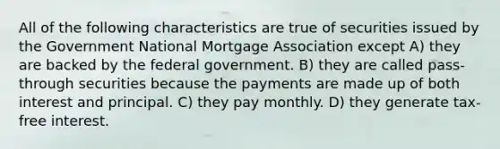 All of the following characteristics are true of securities issued by the Government National Mortgage Association except A) they are backed by the federal government. B) they are called pass-through securities because the payments are made up of both interest and principal. C) they pay monthly. D) they generate tax-free interest.