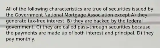 All of the following characteristics are true of securities issued by the Government National Mortgage Association except A) they generate tax-free interest. B) they are backed by the federal government. C) they are called pass-through securities because the payments are made up of both interest and principal. D) they pay monthly.