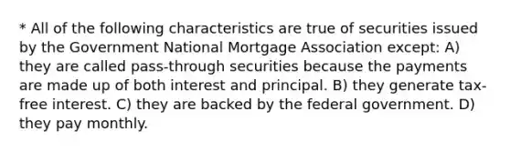 * All of the following characteristics are true of securities issued by the Government National Mortgage Association except: A) they are called pass-through securities because the payments are made up of both interest and principal. B) they generate tax-free interest. C) they are backed by the federal government. D) they pay monthly.