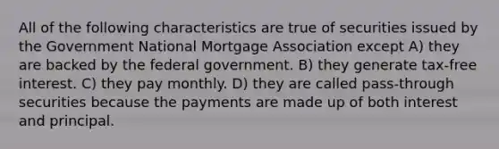 All of the following characteristics are true of securities issued by the Government National Mortgage Association except A) they are backed by the federal government. B) they generate tax-free interest. C) they pay monthly. D) they are called pass-through securities because the payments are made up of both interest and principal.