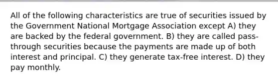 All of the following characteristics are true of securities issued by the Government National Mortgage Association except A) they are backed by the federal government. B) they are called pass-through securities because the payments are made up of both interest and principal. C) they generate tax-free interest. D) they pay monthly.