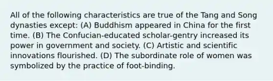 All of the following characteristics are true of the Tang and Song dynasties except: (A) Buddhism appeared in China for the first time. (B) The Confucian-educated scholar-gentry increased its power in government and society. (C) Artistic and scientific innovations flourished. (D) The subordinate role of women was symbolized by the practice of foot-binding.