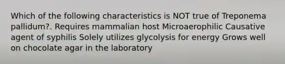 Which of the following characteristics is NOT true of Treponema pallidum?. Requires mammalian host Microaerophilic Causative agent of syphilis Solely utilizes glycolysis for energy Grows well on chocolate agar in the laboratory