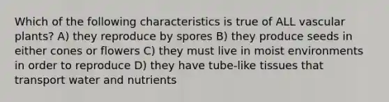 Which of the following characteristics is true of ALL vascular plants? A) they reproduce by spores B) they produce seeds in either cones or flowers C) they must live in moist environments in order to reproduce D) they have tube-like tissues that transport water and nutrients