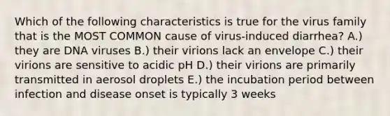 Which of the following characteristics is true for the virus family that is the MOST COMMON cause of virus-induced diarrhea? A.) they are DNA viruses B.) their virions lack an envelope C.) their virions are sensitive to acidic pH D.) their virions are primarily transmitted in aerosol droplets E.) the incubation period between <a href='https://www.questionai.com/knowledge/knx11K5byo-infection-and-disease' class='anchor-knowledge'>infection and disease</a> onset is typically 3 weeks