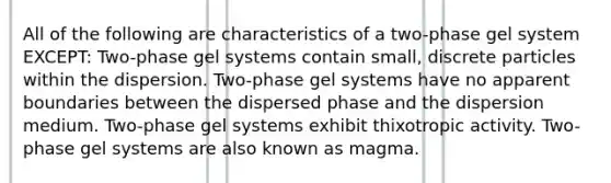 All of the following are characteristics of a two-phase gel system EXCEPT: Two-phase gel systems contain small, discrete particles within the dispersion. Two-phase gel systems have no apparent boundaries between the dispersed phase and the dispersion medium. Two-phase gel systems exhibit thixotropic activity. Two-phase gel systems are also known as magma.