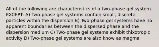 All of the following are characteristics of a two-phase gel system EXCEPT: A) Two-phase gel systems contain small, discrete particles within the dispersion B) Two-phase gel systems have no apparent boundaries between the dispersed phase and the dispersion medium C) Two-phase gel systems exhibit thixotropic activity D) Two-phase gel systems are also know as magma