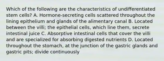 Which of the following are the characteristics of undifferentiated stem cells? A. Hormone-secreting cells scattered throughout the lining epithelium and glands of the alimentary canal B. Located between the villi; the epithelial cells, which line them, secrete intestinal juice C. Absorptive intestinal cells that cover the villi and are specialized for absorbing digested nutrients D. Located throughout the stomach, at the junction of the gastric glands and gastric pits; divide continuously