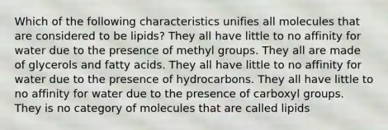 Which of the following characteristics unifies all molecules that are considered to be lipids? They all have little to no affinity for water due to the presence of methyl groups. They all are made of glycerols and fatty acids. They all have little to no affinity for water due to the presence of hydrocarbons. They all have little to no affinity for water due to the presence of carboxyl groups. They is no category of molecules that are called lipids