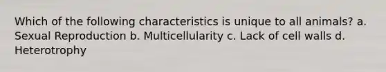 Which of the following characteristics is unique to all animals? a. Sexual Reproduction b. Multicellularity c. Lack of cell walls d. Heterotrophy