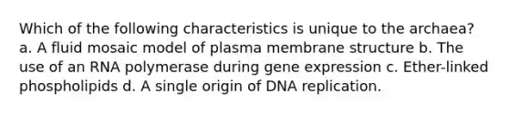 Which of the following characteristics is unique to the archaea? a. A fluid mosaic model of plasma membrane structure b. The use of an RNA polymerase during gene expression c. Ether-linked phospholipids d. A single origin of DNA replication.