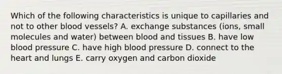 Which of the following characteristics is unique to capillaries and not to other blood vessels? A. exchange substances (ions, small molecules and water) between blood and tissues B. have low blood pressure C. have high blood pressure D. connect to the heart and lungs E. carry oxygen and carbon dioxide