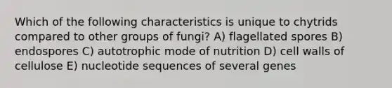 Which of the following characteristics is unique to chytrids compared to other groups of fungi? A) flagellated spores B) endospores C) autotrophic mode of nutrition D) cell walls of cellulose E) nucleotide sequences of several genes