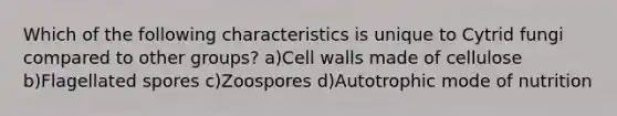 Which of the following characteristics is unique to Cytrid fungi compared to other groups? a)Cell walls made of cellulose b)Flagellated spores c)Zoospores d)Autotrophic mode of nutrition