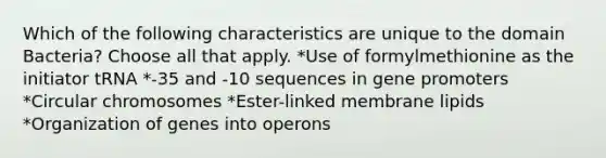 Which of the following characteristics are unique to the domain Bacteria? Choose all that apply. *Use of formylmethionine as the initiator tRNA *-35 and -10 sequences in gene promoters *Circular chromosomes *Ester-linked membrane lipids *Organization of genes into operons