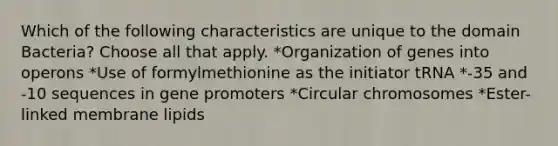 Which of the following characteristics are unique to the domain Bacteria? Choose all that apply. *Organization of genes into operons *Use of formylmethionine as the initiator tRNA *-35 and -10 sequences in gene promoters *Circular chromosomes *Ester-linked membrane lipids