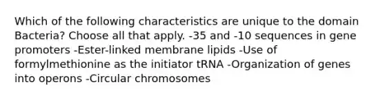 Which of the following characteristics are unique to the domain Bacteria? Choose all that apply. -35 and -10 sequences in gene promoters -Ester-linked membrane lipids -Use of formylmethionine as the initiator tRNA -Organization of genes into operons -Circular chromosomes