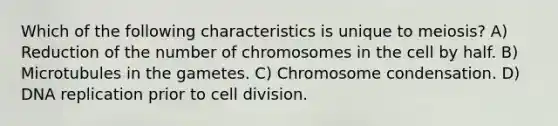 Which of the following characteristics is unique to meiosis? A) Reduction of the number of chromosomes in the cell by half. B) Microtubules in the gametes. C) Chromosome condensation. D) DNA replication prior to cell division.