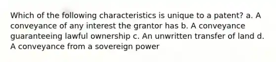 Which of the following characteristics is unique to a patent? a. A conveyance of any interest the grantor has b. A conveyance guaranteeing lawful ownership c. An unwritten transfer of land d. A conveyance from a sovereign power