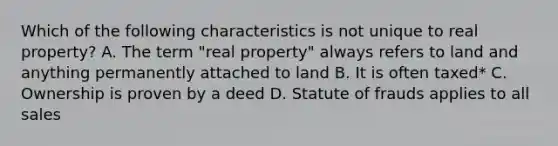 Which of the following characteristics is not unique to real property? A. The term "real property" always refers to land and anything permanently attached to land B. It is often taxed* C. Ownership is proven by a deed D. Statute of frauds applies to all sales