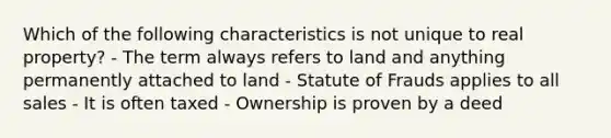 Which of the following characteristics is not unique to real property? - The term always refers to land and anything permanently attached to land - Statute of Frauds applies to all sales - It is often taxed - Ownership is proven by a deed