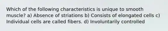 Which of the following characteristics is unique to smooth muscle? a) Absence of striations b) Consists of elongated cells c) Individual cells are called fibers. d) Involuntarily controlled