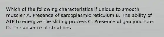 Which of the following characteristics if unique to smooth muscle? A. Presence of sarcoplasmic reticulum B. The ability of ATP to energize the sliding process C. Presence of gap junctions D. The absence of striations