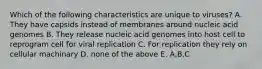 Which of the following characteristics are unique to viruses? A. They have capsids instead of membranes around nucleic acid genomes B. They release nucleic acid genomes into host cell to reprogram cell for viral replication C. For replication they rely on cellular machinary D. none of the above E. A,B,C