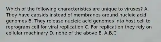 Which of the following characteristics are unique to viruses? A. They have capsids instead of membranes around nucleic acid genomes B. They release nucleic acid genomes into host cell to reprogram cell for viral replication C. For replication they rely on cellular machinary D. none of the above E. A,B,C