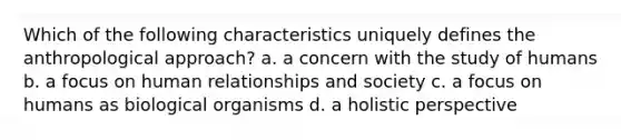 Which of the following characteristics uniquely defines the anthropological approach? a. a concern with the study of humans b. a focus on human relationships and society c. a focus on humans as biological organisms d. a holistic perspective
