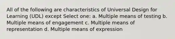 All of the following are characteristics of Universal Design for Learning (UDL) except Select one: a. Multiple means of testing b. Multiple means of engagement c. Multiple means of representation d. Multiple means of expression