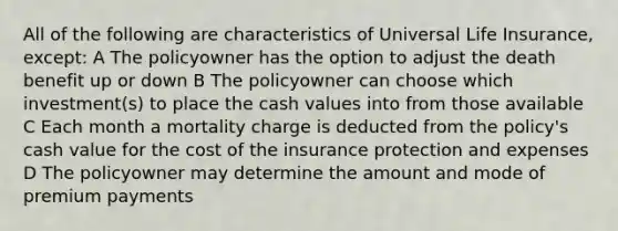 All of the following are characteristics of Universal Life Insurance, except: A The policyowner has the option to adjust the death benefit up or down B The policyowner can choose which investment(s) to place the cash values into from those available C Each month a mortality charge is deducted from the policy's cash value for the cost of the insurance protection and expenses D The policyowner may determine the amount and mode of premium payments