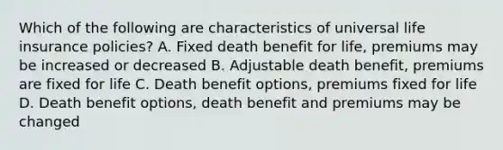 Which of the following are characteristics of universal life insurance policies? A. Fixed death benefit for life, premiums may be increased or decreased B. Adjustable death benefit, premiums are fixed for life C. Death benefit options, premiums fixed for life D. Death benefit options, death benefit and premiums may be changed