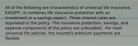 All of the following are characteristics of universal life insurance, EXCEPT: -It combines life insurance protection with an investment or a savings aspect. -Three interest rates are stipulated in the policy. -The insurance protection, savings, and expense components of the policy are unbundled. -For most universal life policies, the insured's premium payments are flexible.