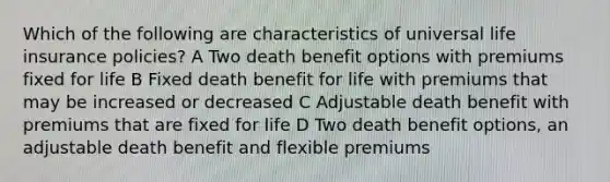 Which of the following are characteristics of universal life insurance policies? A Two death benefit options with premiums fixed for life B Fixed death benefit for life with premiums that may be increased or decreased C Adjustable death benefit with premiums that are fixed for life D Two death benefit options, an adjustable death benefit and flexible premiums