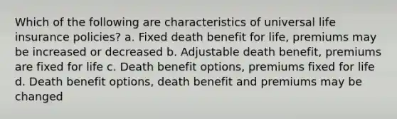 Which of the following are characteristics of universal life insurance policies? a. Fixed death benefit for life, premiums may be increased or decreased b. Adjustable death benefit, premiums are fixed for life c. Death benefit options, premiums fixed for life d. Death benefit options, death benefit and premiums may be changed