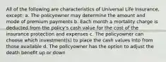 All of the following are characteristics of Universal Life Insurance, except: a. The policyowner may determine the amount and mode of premium payments b. Each month a mortality charge is deducted from the policy's cash value for the cost of the insurance protection and expenses c. The policyowner can choose which investment(s) to place the cash values into from those available d. The policyowner has the option to adjust the death benefit up or down