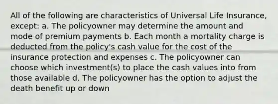 All of the following are characteristics of Universal Life Insurance, except: a. The policyowner may determine the amount and mode of premium payments b. Each month a mortality charge is deducted from the policy's cash value for the cost of the insurance protection and expenses c. The policyowner can choose which investment(s) to place the cash values into from those available d. The policyowner has the option to adjust the death benefit up or down