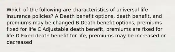 Which of the following are characteristics of universal life insurance policies? A Death benefit options, death benefit, and premiums may be changed B Death benefit options, premiums fixed for life C Adjustable death benefit, premiums are fixed for life D Fixed death benefit for life, premiums may be increased or decreased