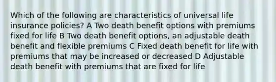 Which of the following are characteristics of universal life insurance policies? A Two death benefit options with premiums fixed for life B Two death benefit options, an adjustable death benefit and flexible premiums C Fixed death benefit for life with premiums that may be increased or decreased D Adjustable death benefit with premiums that are fixed for life