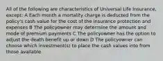 All of the following are characteristics of Universal Life Insurance, except: A Each month a mortality charge is deducted from the policy's cash value for the cost of the insurance protection and expenses B The policyowner may determine the amount and mode of premium payments C The policyowner has the option to adjust the death benefit up or down D The policyowner can choose which investment(s) to place the cash values into from those available