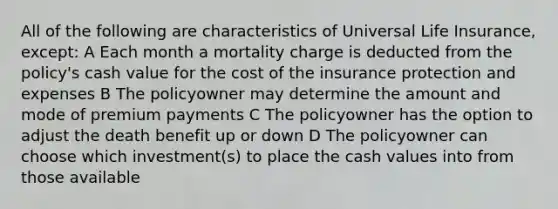 All of the following are characteristics of Universal Life Insurance, except: A Each month a mortality charge is deducted from the policy's cash value for the cost of the insurance protection and expenses B The policyowner may determine the amount and mode of premium payments C The policyowner has the option to adjust the death benefit up or down D The policyowner can choose which investment(s) to place the cash values into from those available