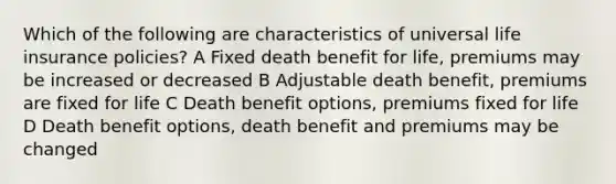 Which of the following are characteristics of universal life insurance policies? A Fixed death benefit for life, premiums may be increased or decreased B Adjustable death benefit, premiums are fixed for life C Death benefit options, premiums fixed for life D Death benefit options, death benefit and premiums may be changed