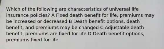 Which of the following are characteristics of universal life insurance policies? A Fixed death benefit for life, premiums may be increased or decreased B Death benefit options, death benefit, and premiums may be changed C Adjustable death benefit, premiums are fixed for life D Death benefit options, premiums fixed for life