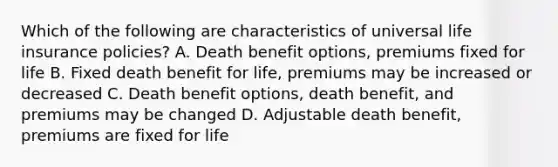 Which of the following are characteristics of universal life insurance policies? A. Death benefit options, premiums fixed for life B. Fixed death benefit for life, premiums may be increased or decreased C. Death benefit options, death benefit, and premiums may be changed D. Adjustable death benefit, premiums are fixed for life