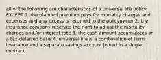 all of the following are characteristics of a universal life policy EXCEPT 1. the planned premium pays for mortality charges and expenses and any excess is returned to the policyowner 2. the insurance company reserves the right to adjust the mortality charges and./or interest rate 3. the cash amount accumulates on a tax-deferred basis 4. universal life is a combination of term insurance and a separate savings account joined in a single contract