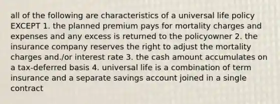 all of the following are characteristics of a universal life policy EXCEPT 1. the planned premium pays for mortality charges and expenses and any excess is returned to the policyowner 2. the insurance company reserves the right to adjust the mortality charges and./or interest rate 3. the cash amount accumulates on a tax-deferred basis 4. universal life is a combination of term insurance and a separate savings account joined in a single contract